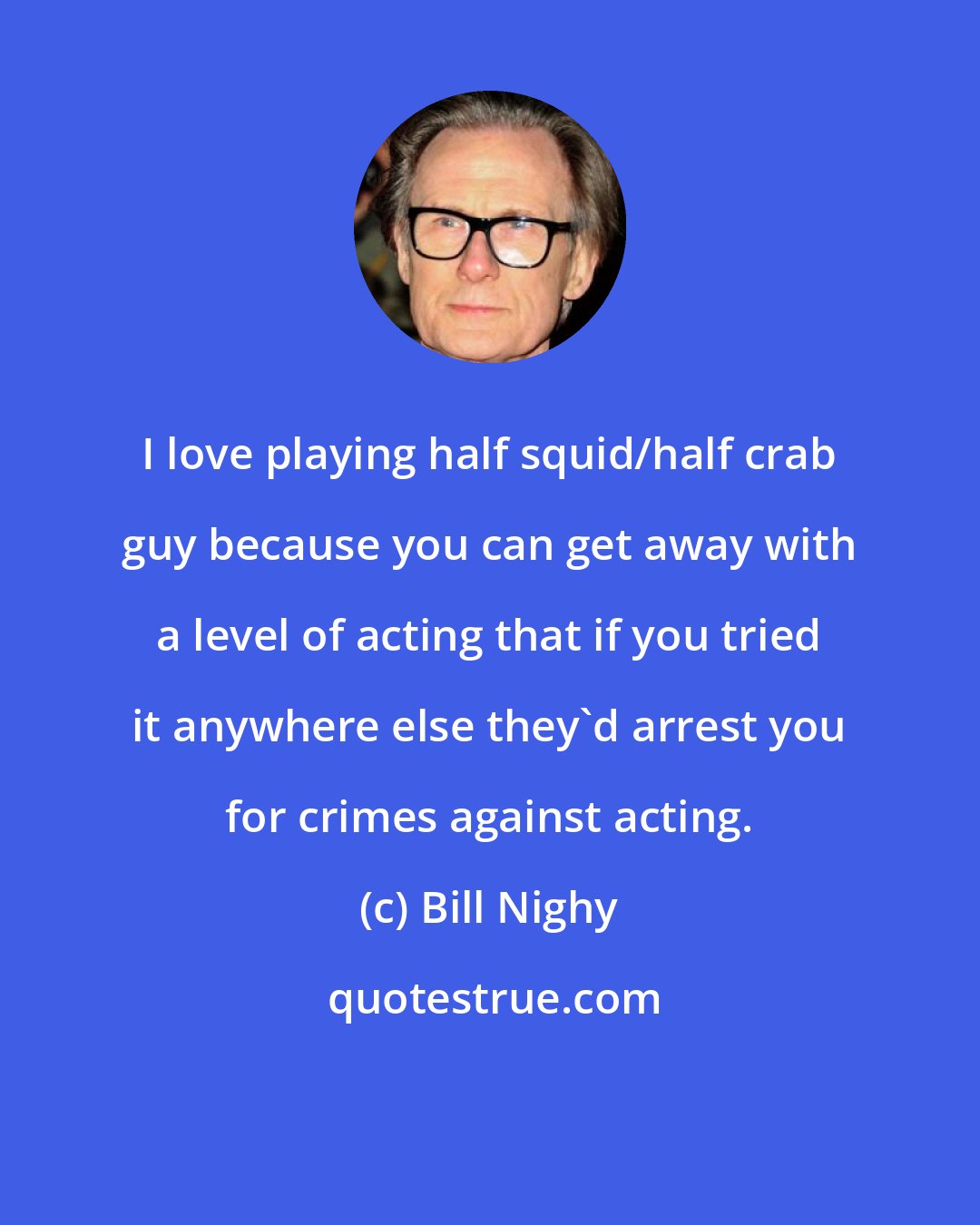 Bill Nighy: I love playing half squid/half crab guy because you can get away with a level of acting that if you tried it anywhere else they'd arrest you for crimes against acting.