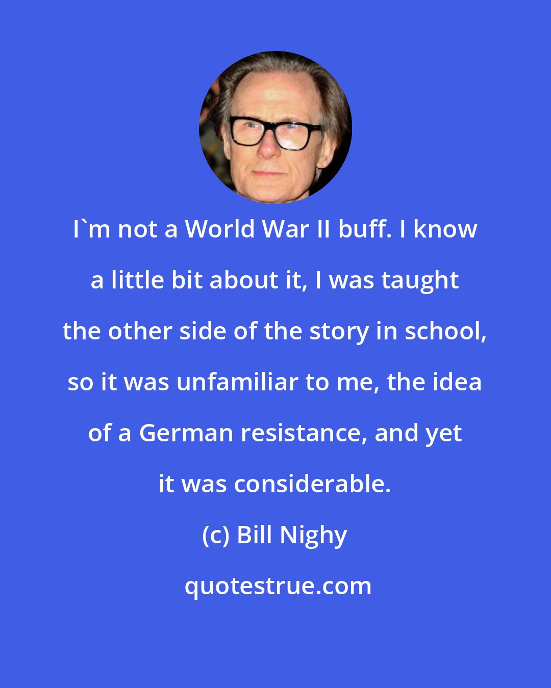 Bill Nighy: I'm not a World War II buff. I know a little bit about it, I was taught the other side of the story in school, so it was unfamiliar to me, the idea of a German resistance, and yet it was considerable.