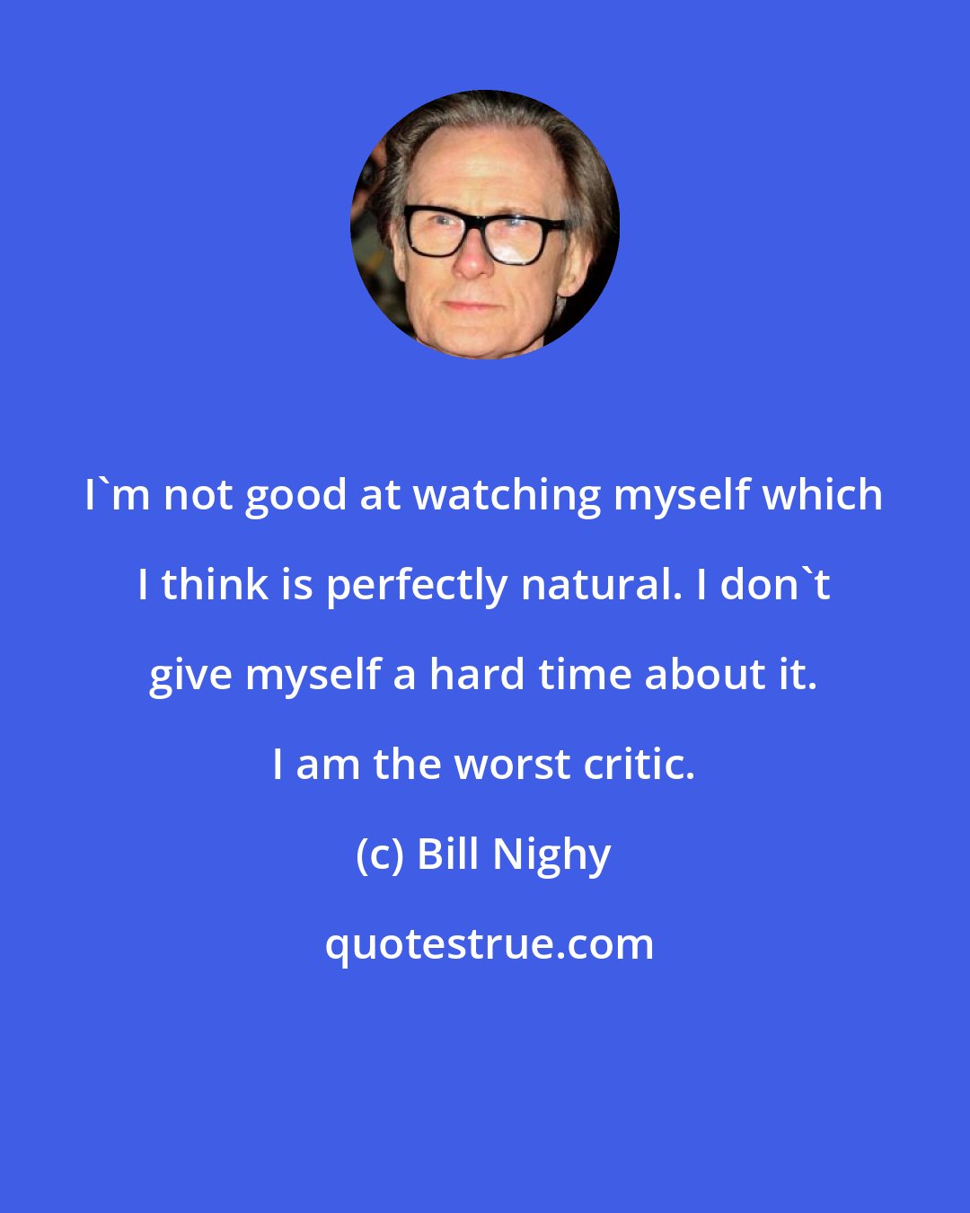 Bill Nighy: I'm not good at watching myself which I think is perfectly natural. I don't give myself a hard time about it. I am the worst critic.