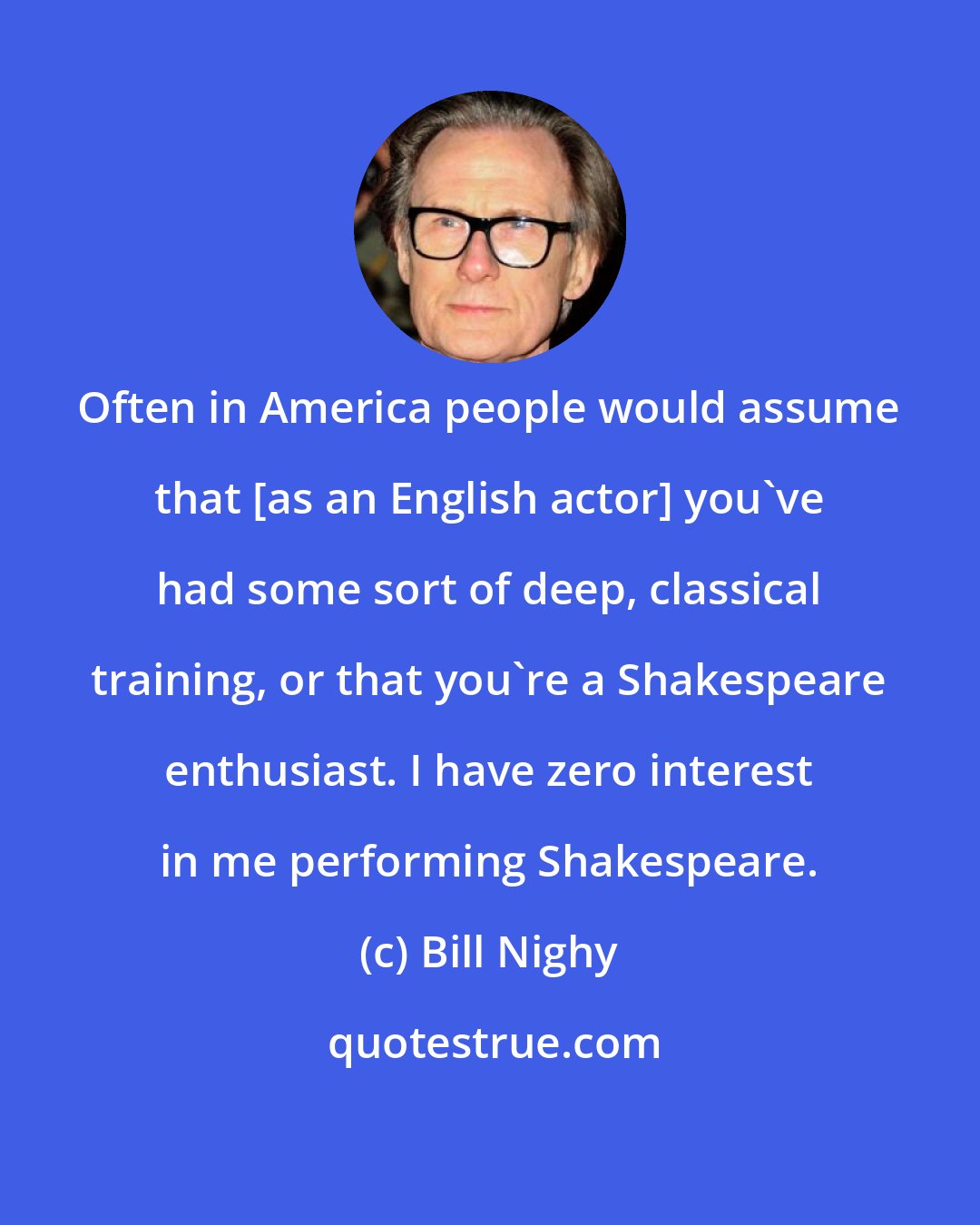 Bill Nighy: Often in America people would assume that [as an English actor] you've had some sort of deep, classical training, or that you're a Shakespeare enthusiast. I have zero interest in me performing Shakespeare.