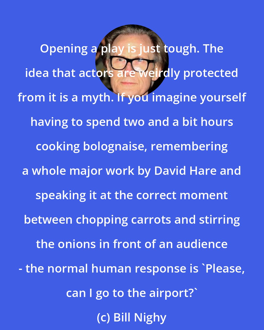 Bill Nighy: Opening a play is just tough. The idea that actors are weirdly protected from it is a myth. If you imagine yourself having to spend two and a bit hours cooking bolognaise, remembering a whole major work by David Hare and speaking it at the correct moment between chopping carrots and stirring the onions in front of an audience - the normal human response is 'Please, can I go to the airport?'