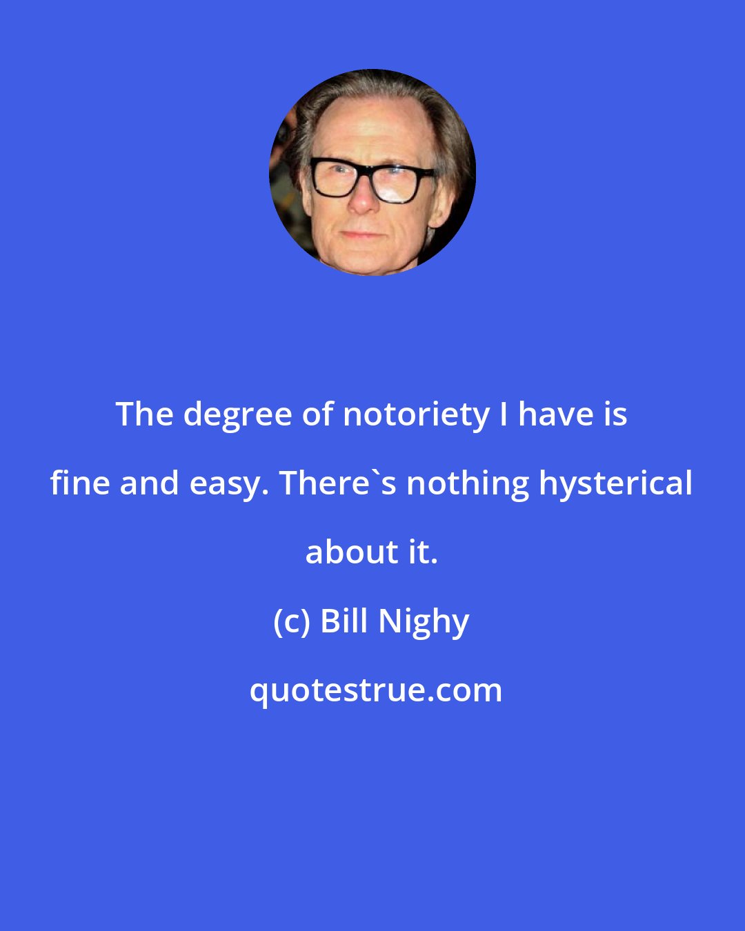 Bill Nighy: The degree of notoriety I have is fine and easy. There's nothing hysterical about it.