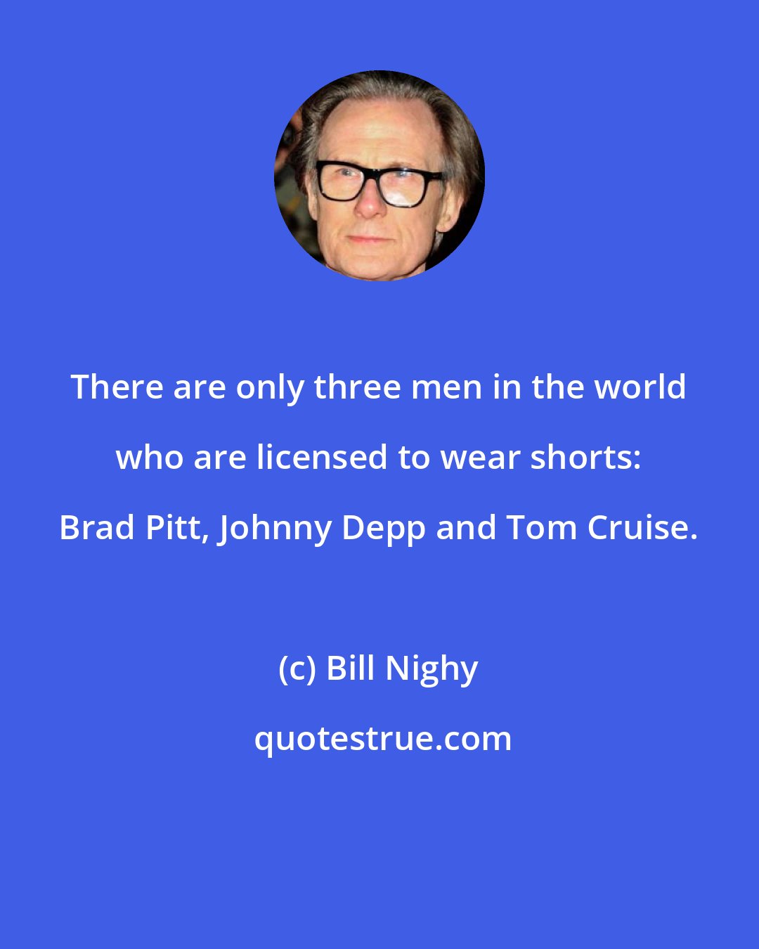 Bill Nighy: There are only three men in the world who are licensed to wear shorts: Brad Pitt, Johnny Depp and Tom Cruise.