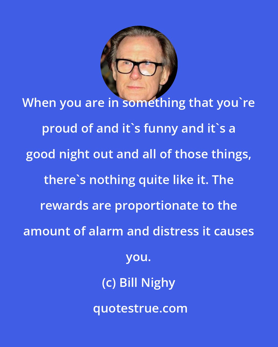 Bill Nighy: When you are in something that you're proud of and it's funny and it's a good night out and all of those things, there's nothing quite like it. The rewards are proportionate to the amount of alarm and distress it causes you.