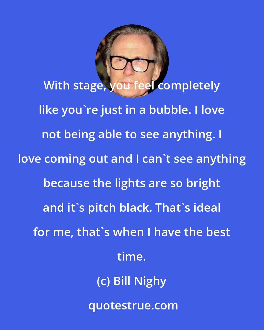 Bill Nighy: With stage, you feel completely like you're just in a bubble. I love not being able to see anything. I love coming out and I can't see anything because the lights are so bright and it's pitch black. That's ideal for me, that's when I have the best time.