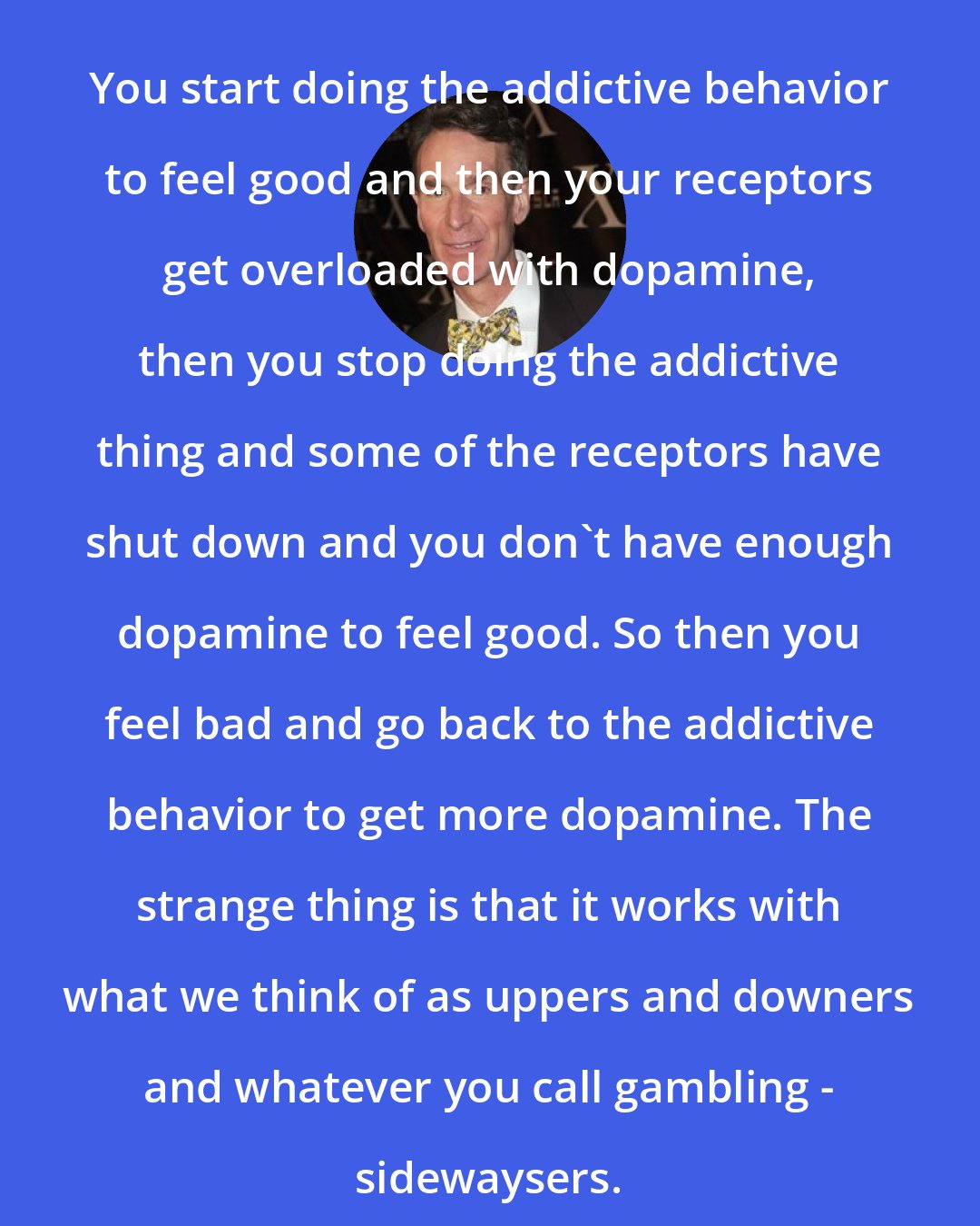 Bill Nye: You start doing the addictive behavior to feel good and then your receptors get overloaded with dopamine, then you stop doing the addictive thing and some of the receptors have shut down and you don't have enough dopamine to feel good. So then you feel bad and go back to the addictive behavior to get more dopamine. The strange thing is that it works with what we think of as uppers and downers and whatever you call gambling - sidewaysers.