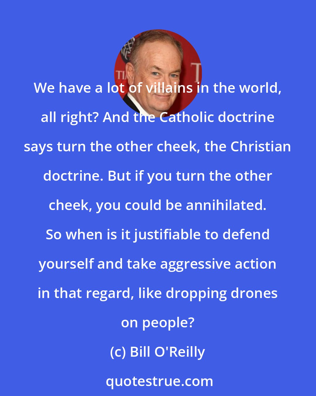 Bill O'Reilly: We have a lot of villains in the world, all right? And the Catholic doctrine says turn the other cheek, the Christian doctrine. But if you turn the other cheek, you could be annihilated. So when is it justifiable to defend yourself and take aggressive action in that regard, like dropping drones on people?