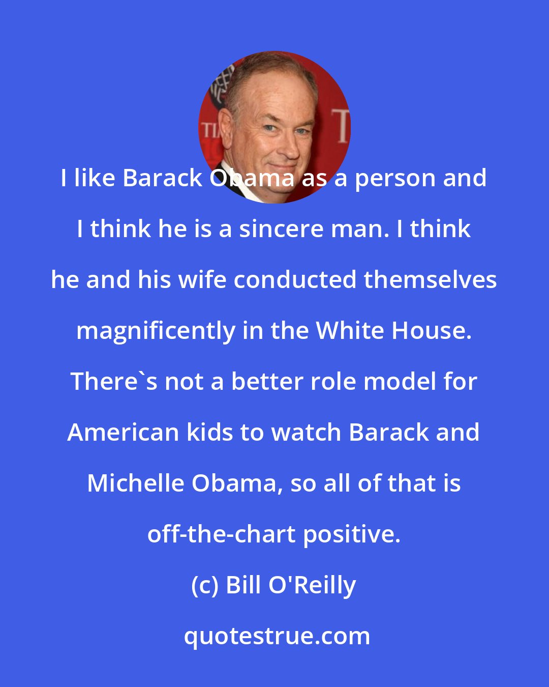 Bill O'Reilly: I like Barack Obama as a person and I think he is a sincere man. I think he and his wife conducted themselves magnificently in the White House. There's not a better role model for American kids to watch Barack and Michelle Obama, so all of that is off-the-chart positive.