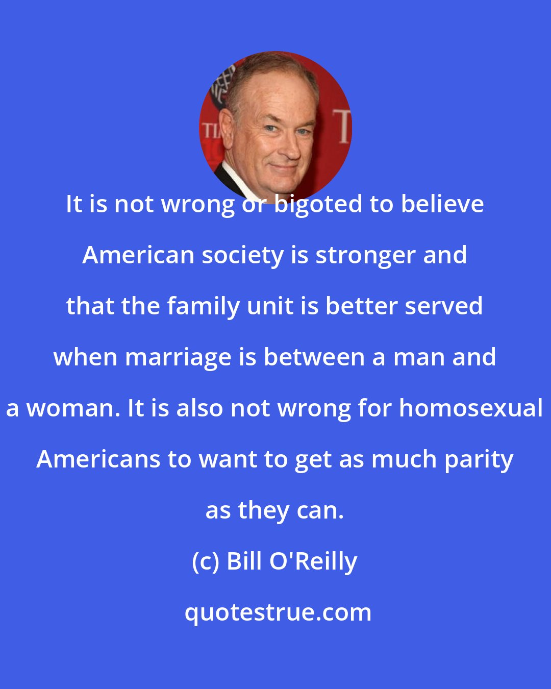Bill O'Reilly: It is not wrong or bigoted to believe American society is stronger and that the family unit is better served when marriage is between a man and a woman. It is also not wrong for homosexual Americans to want to get as much parity as they can.