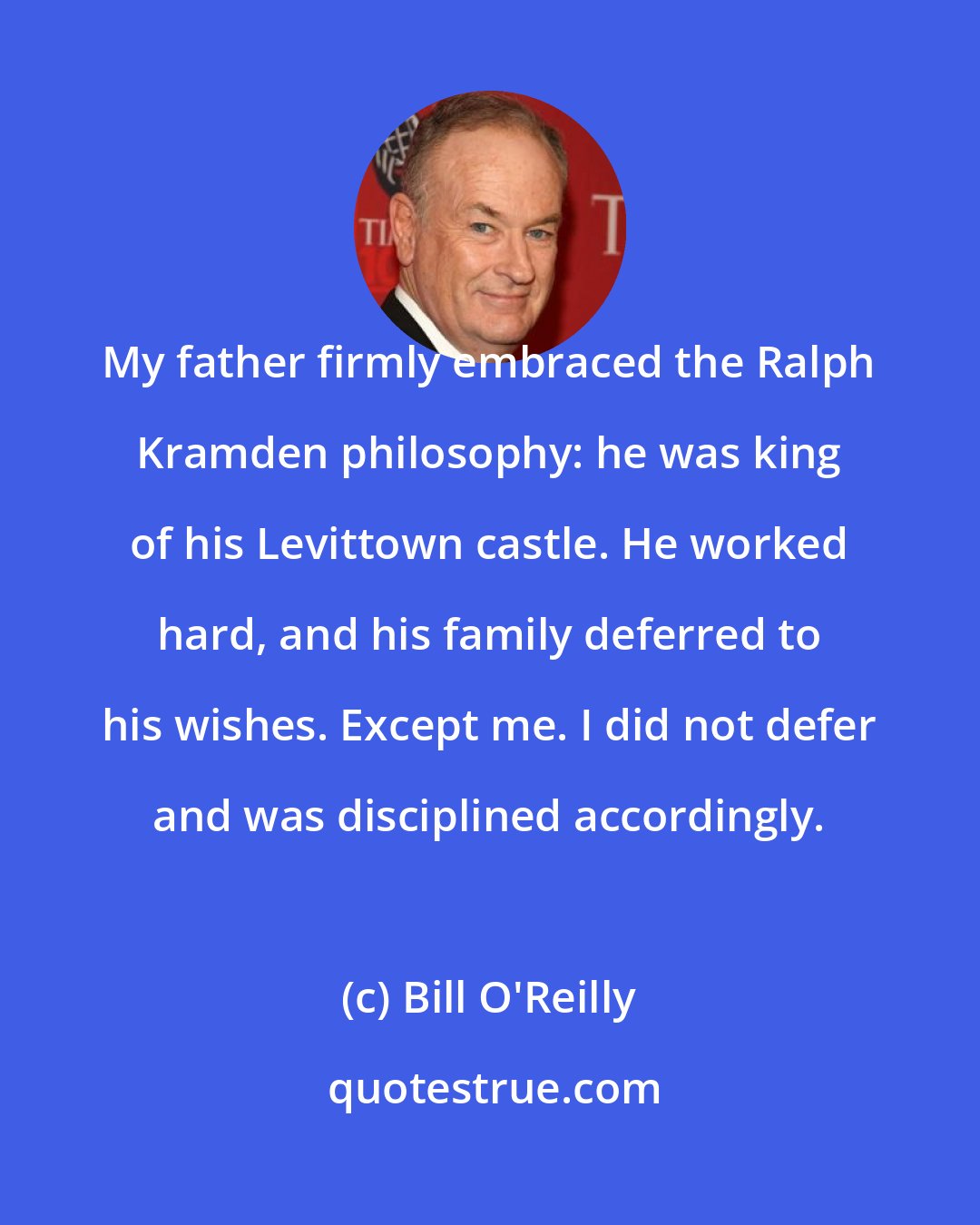 Bill O'Reilly: My father firmly embraced the Ralph Kramden philosophy: he was king of his Levittown castle. He worked hard, and his family deferred to his wishes. Except me. I did not defer and was disciplined accordingly.
