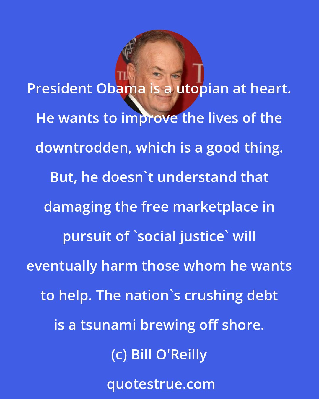Bill O'Reilly: President Obama is a utopian at heart. He wants to improve the lives of the downtrodden, which is a good thing. But, he doesn't understand that damaging the free marketplace in pursuit of 'social justice' will eventually harm those whom he wants to help. The nation's crushing debt is a tsunami brewing off shore.