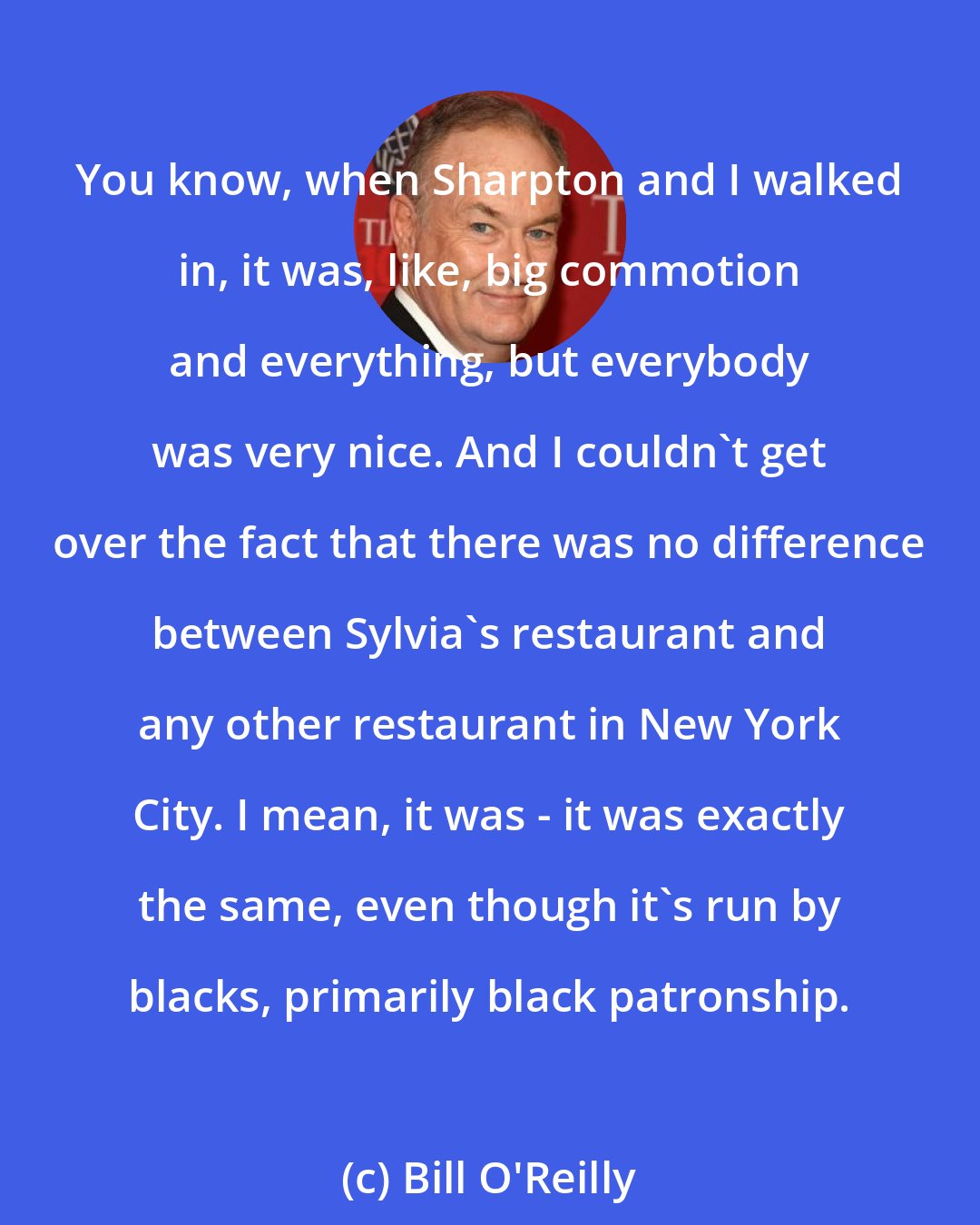 Bill O'Reilly: You know, when Sharpton and I walked in, it was, like, big commotion and everything, but everybody was very nice. And I couldn't get over the fact that there was no difference between Sylvia's restaurant and any other restaurant in New York City. I mean, it was - it was exactly the same, even though it's run by blacks, primarily black patronship.