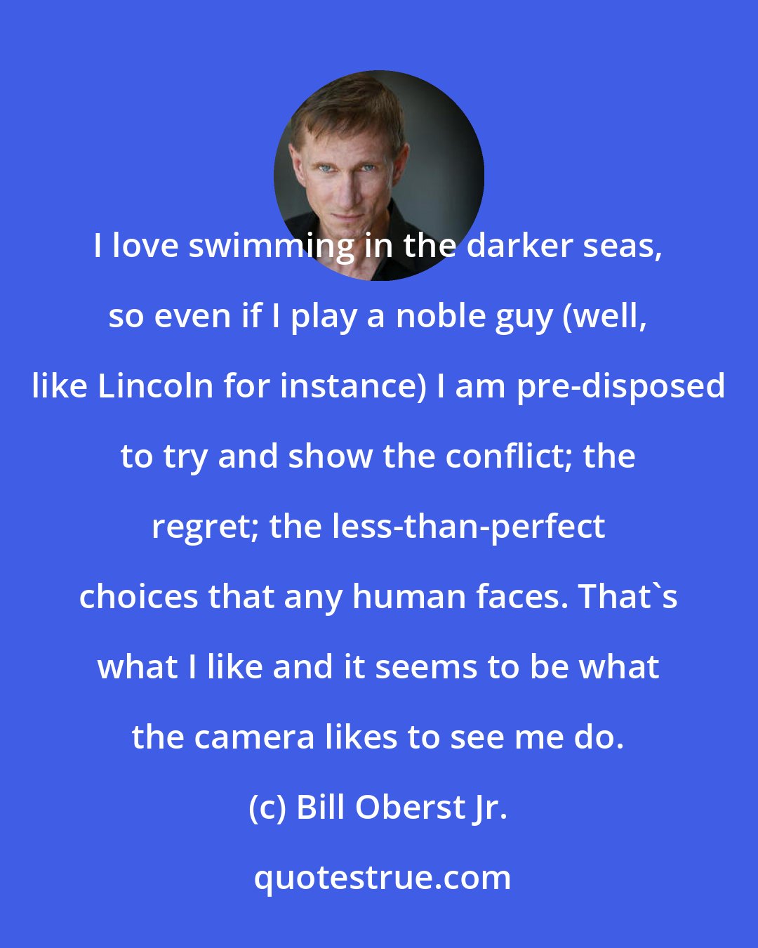 Bill Oberst Jr.: I love swimming in the darker seas, so even if I play a noble guy (well, like Lincoln for instance) I am pre-disposed to try and show the conflict; the regret; the less-than-perfect choices that any human faces. That's what I like and it seems to be what the camera likes to see me do.