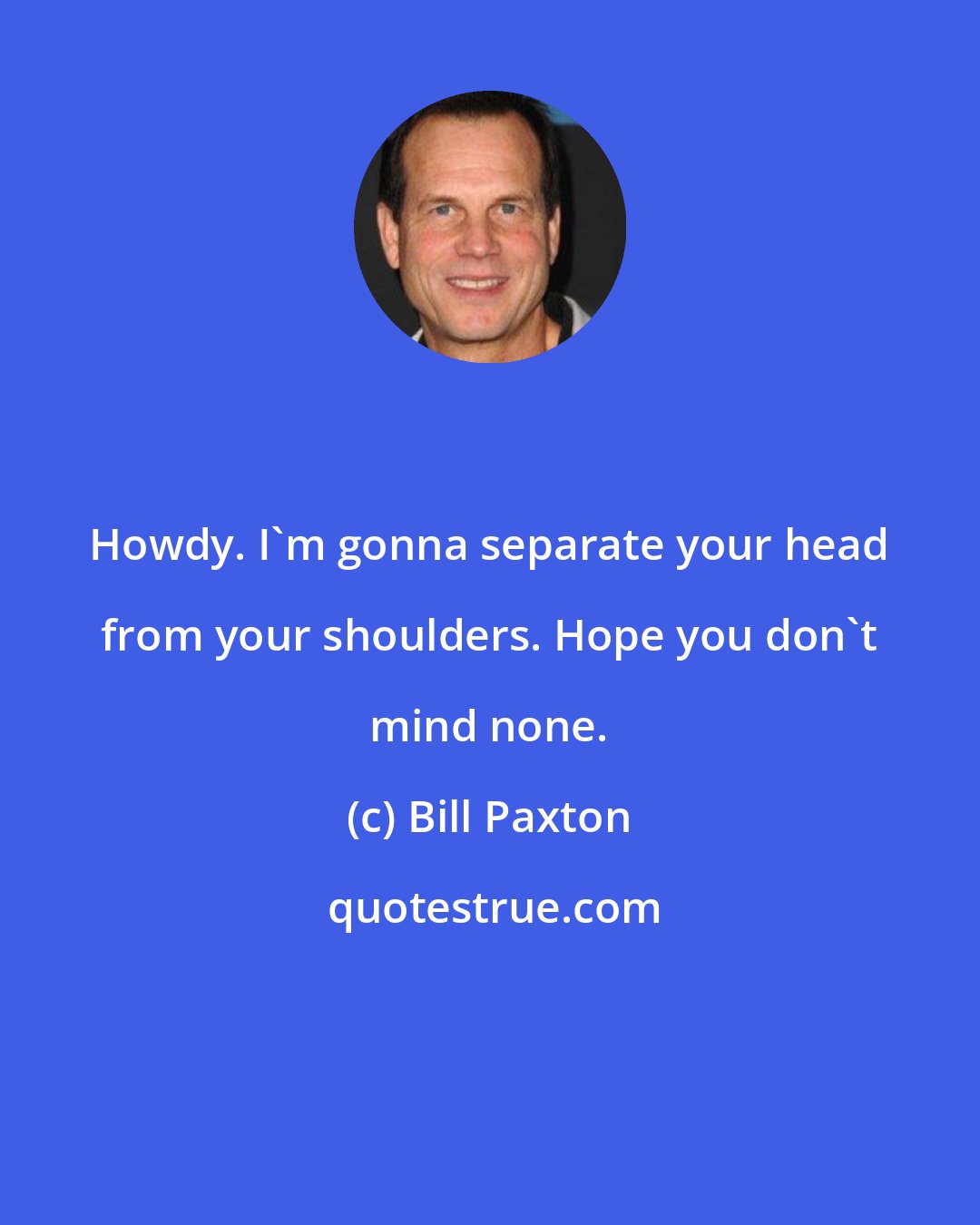 Bill Paxton: Howdy. I'm gonna separate your head from your shoulders. Hope you don't mind none.