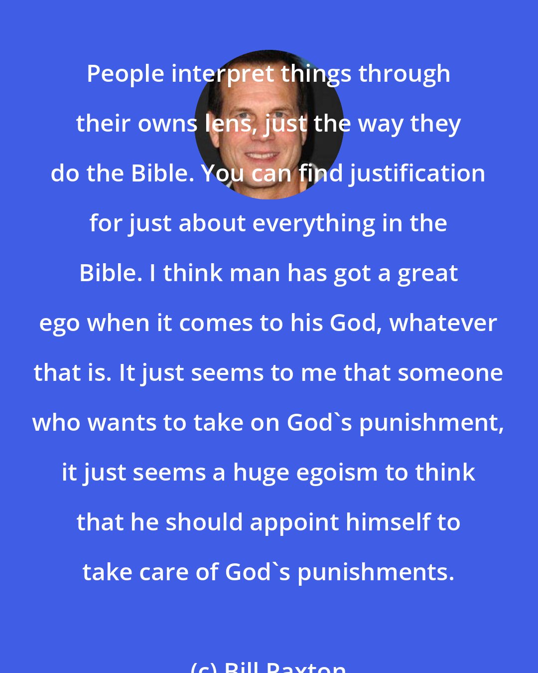 Bill Paxton: People interpret things through their owns lens, just the way they do the Bible. You can find justification for just about everything in the Bible. I think man has got a great ego when it comes to his God, whatever that is. It just seems to me that someone who wants to take on God's punishment, it just seems a huge egoism to think that he should appoint himself to take care of God's punishments.