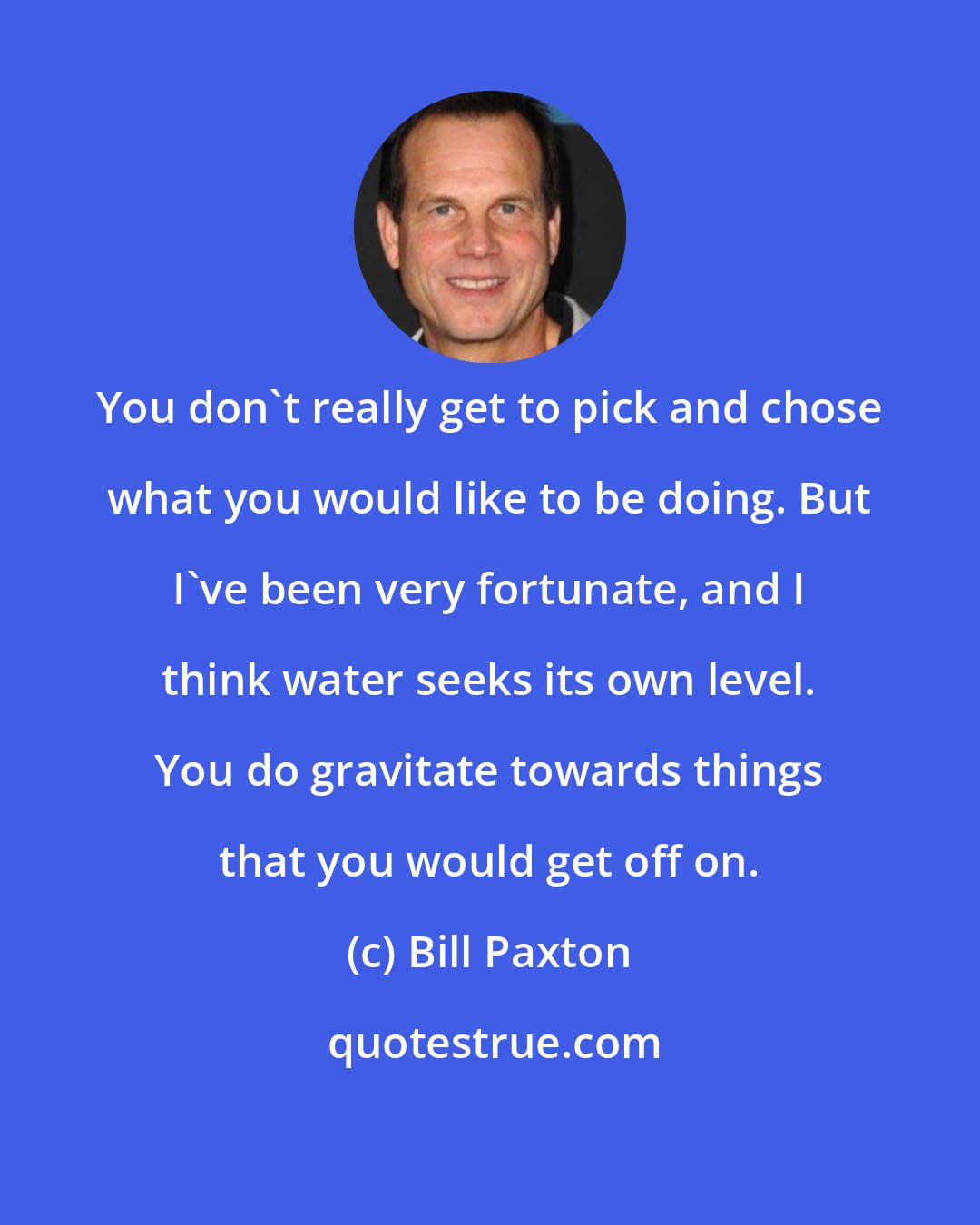 Bill Paxton: You don't really get to pick and chose what you would like to be doing. But I've been very fortunate, and I think water seeks its own level. You do gravitate towards things that you would get off on.