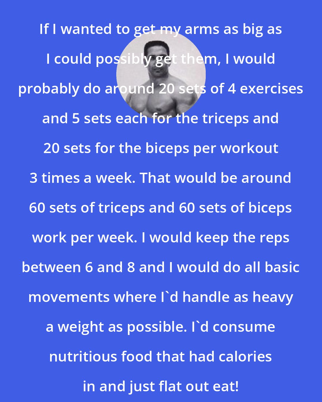 Bill Pearl: If I wanted to get my arms as big as I could possibly get them, I would probably do around 20 sets of 4 exercises and 5 sets each for the triceps and 20 sets for the biceps per workout 3 times a week. That would be around 60 sets of triceps and 60 sets of biceps work per week. I would keep the reps between 6 and 8 and I would do all basic movements where I'd handle as heavy a weight as possible. I'd consume nutritious food that had calories in and just flat out eat!