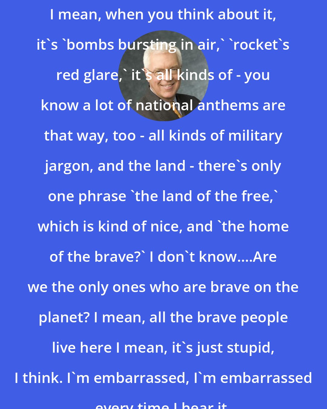Bill Press: I mean, when you think about it, it's 'bombs bursting in air,' 'rocket's red glare,' it's all kinds of - you know a lot of national anthems are that way, too - all kinds of military jargon, and the land - there's only one phrase 'the land of the free,' which is kind of nice, and 'the home of the brave?' I don't know....Are we the only ones who are brave on the planet? I mean, all the brave people live here I mean, it's just stupid, I think. I'm embarrassed, I'm embarrassed every time I hear it.