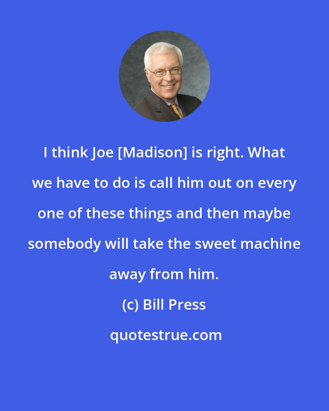 Bill Press: I think Joe [Madison] is right. What we have to do is call him out on every one of these things and then maybe somebody will take the sweet machine away from him.
