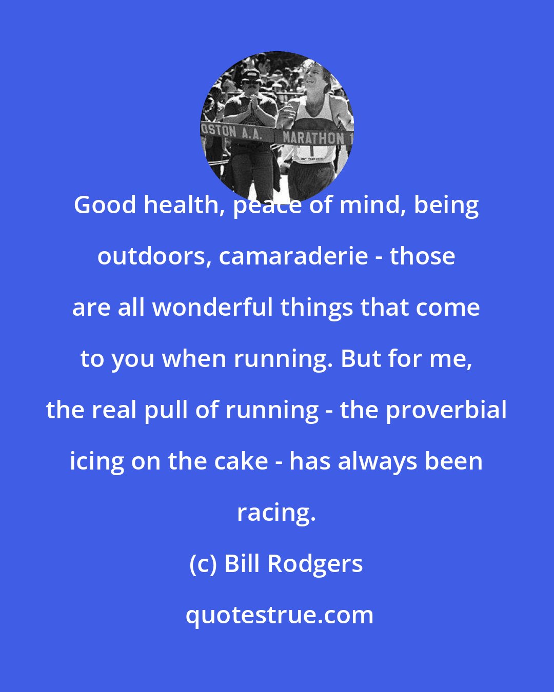 Bill Rodgers: Good health, peace of mind, being outdoors, camaraderie - those are all wonderful things that come to you when running. But for me, the real pull of running - the proverbial icing on the cake - has always been racing.