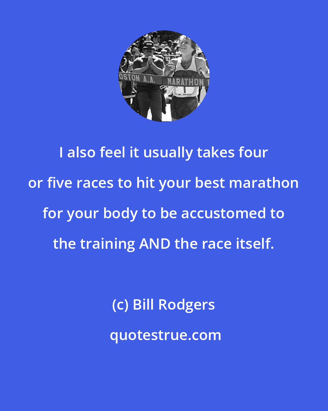 Bill Rodgers: I also feel it usually takes four or five races to hit your best marathon for your body to be accustomed to the training AND the race itself.