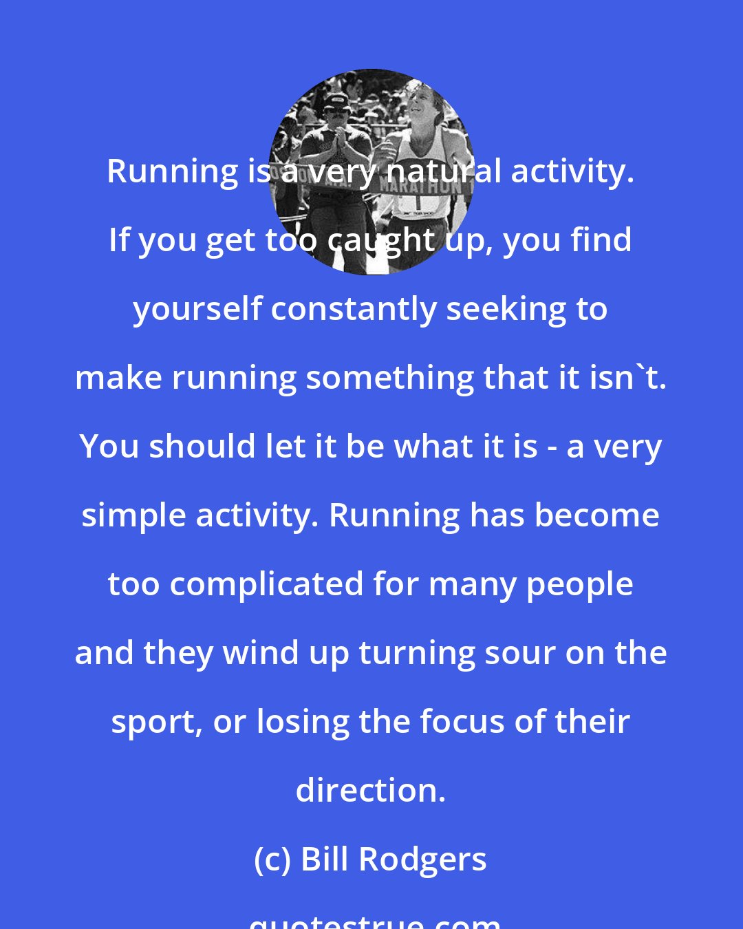 Bill Rodgers: Running is a very natural activity. If you get too caught up, you find yourself constantly seeking to make running something that it isn't. You should let it be what it is - a very simple activity. Running has become too complicated for many people and they wind up turning sour on the sport, or losing the focus of their direction.