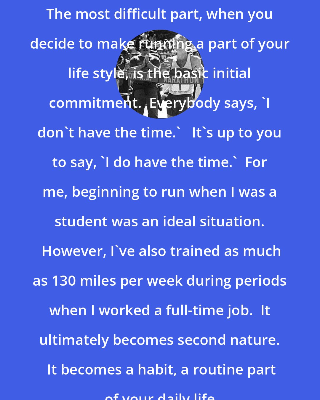 Bill Rodgers: The most difficult part, when you decide to make running a part of your life style, is the basic initial commitment.  Everybody says, 'I don't have the time.'   It's up to you to say, 'I do have the time.'  For me, beginning to run when I was a student was an ideal situation.  However, I've also trained as much as 130 miles per week during periods when I worked a full-time job.  It ultimately becomes second nature.  It becomes a habit, a routine part of your daily life