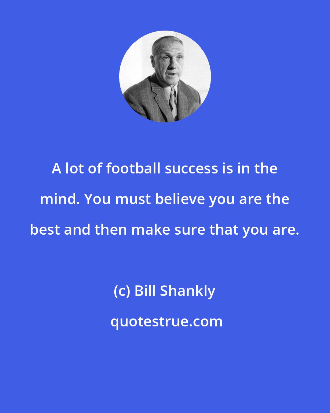 Bill Shankly: A lot of football success is in the mind. You must believe you are the best and then make sure that you are.