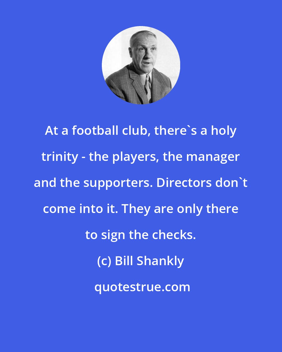 Bill Shankly: At a football club, there's a holy trinity - the players, the manager and the supporters. Directors don't come into it. They are only there to sign the checks.