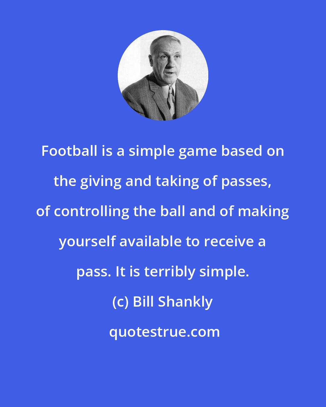 Bill Shankly: Football is a simple game based on the giving and taking of passes, of controlling the ball and of making yourself available to receive a pass. It is terribly simple.