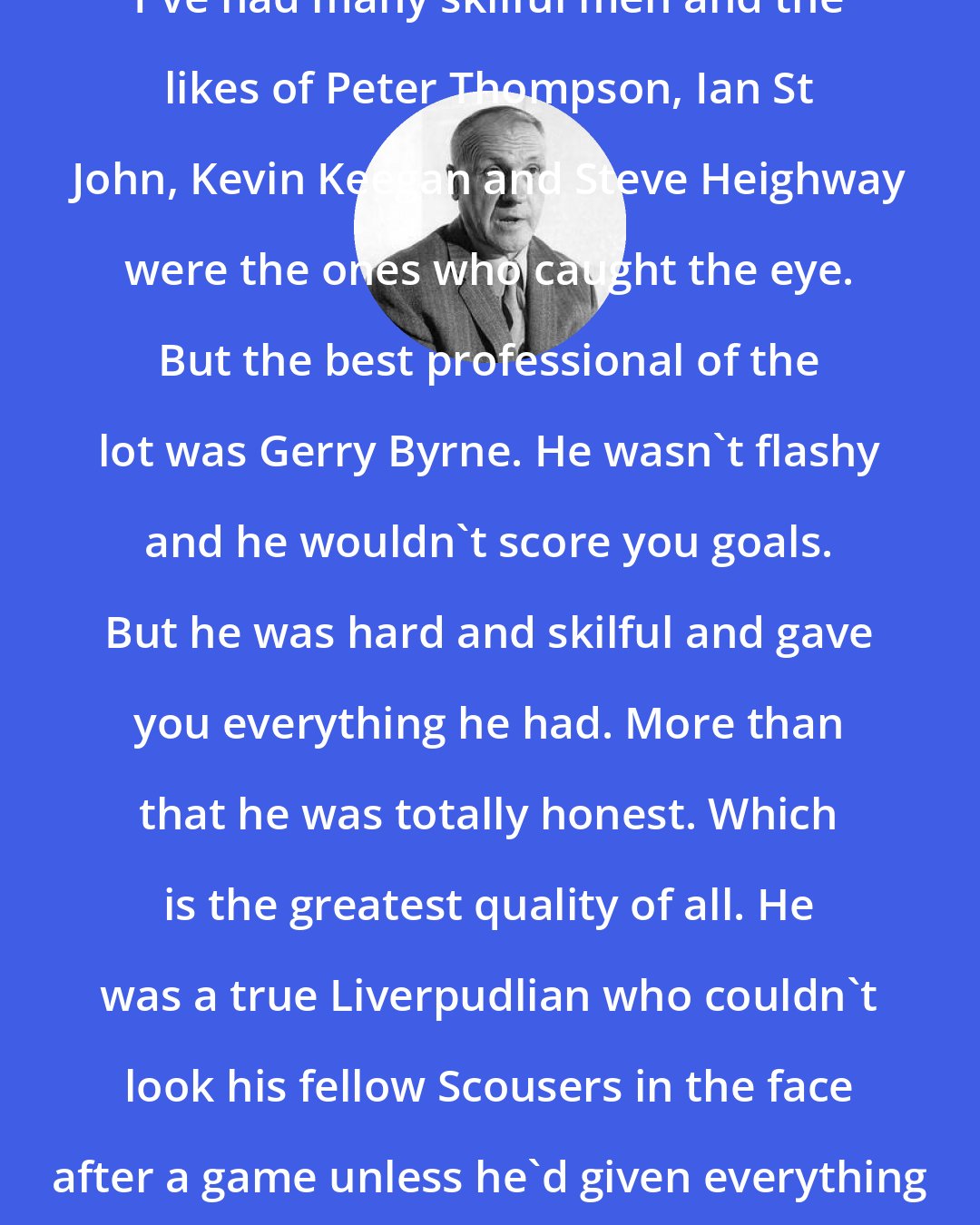 Bill Shankly: I've had many skilful men and the likes of Peter Thompson, Ian St John, Kevin Keegan and Steve Heighway were the ones who caught the eye. But the best professional of the lot was Gerry Byrne. He wasn't flashy and he wouldn't score you goals. But he was hard and skilful and gave you everything he had. More than that he was totally honest. Which is the greatest quality of all. He was a true Liverpudlian who couldn't look his fellow Scousers in the face after a game unless he'd given everything he had for 90 minutes.