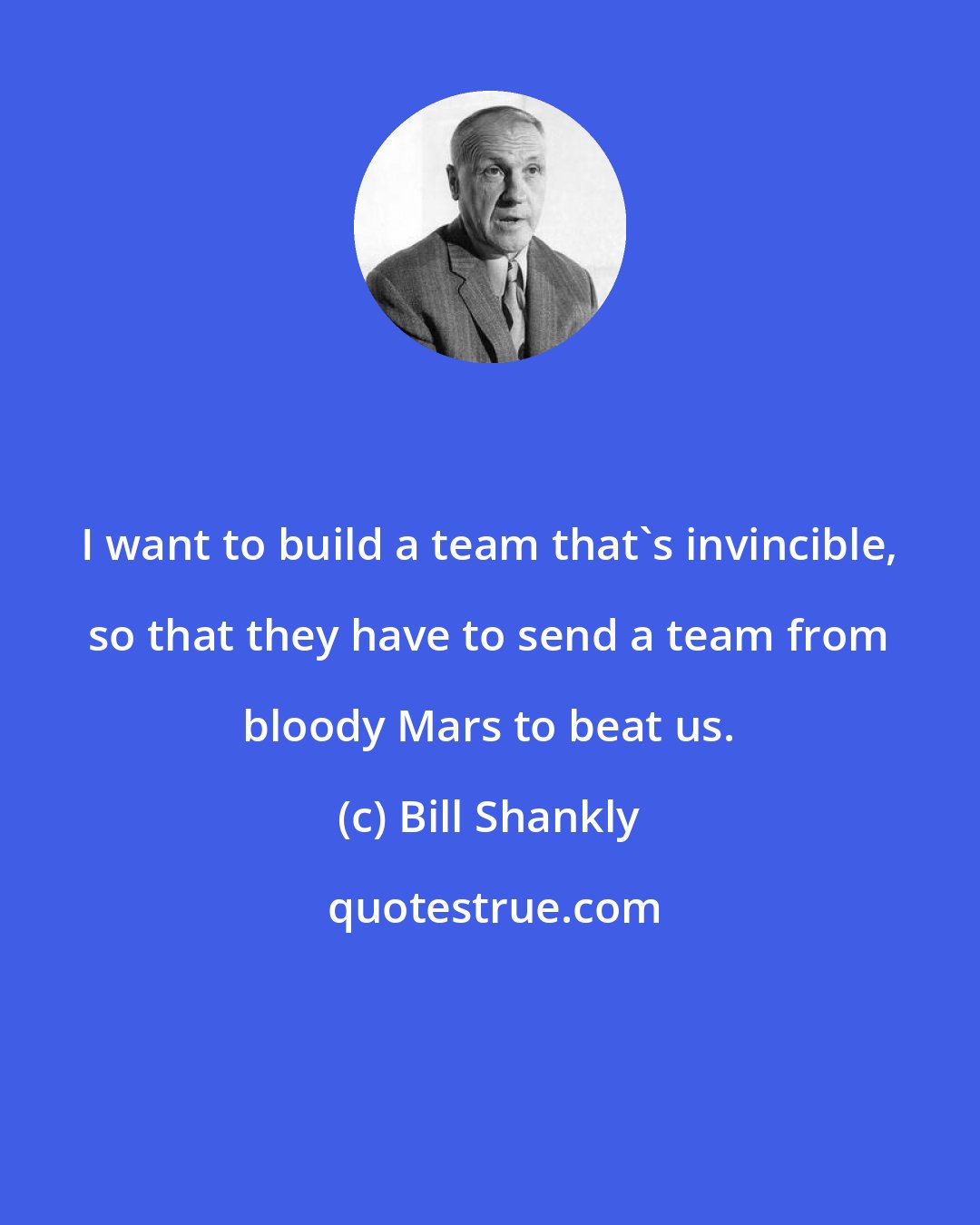 Bill Shankly: I want to build a team that's invincible, so that they have to send a team from bloody Mars to beat us.