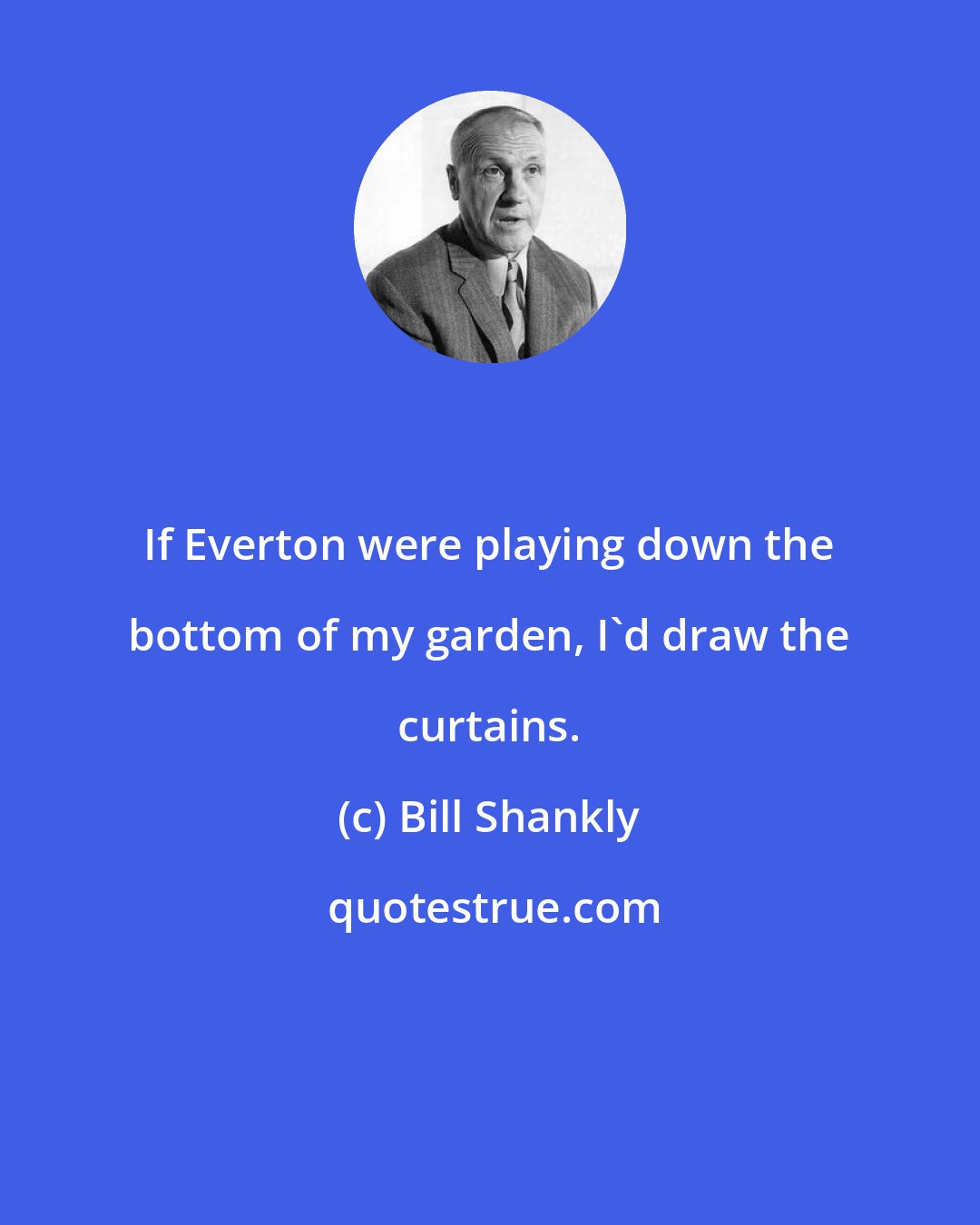 Bill Shankly: If Everton were playing down the bottom of my garden, I'd draw the curtains.