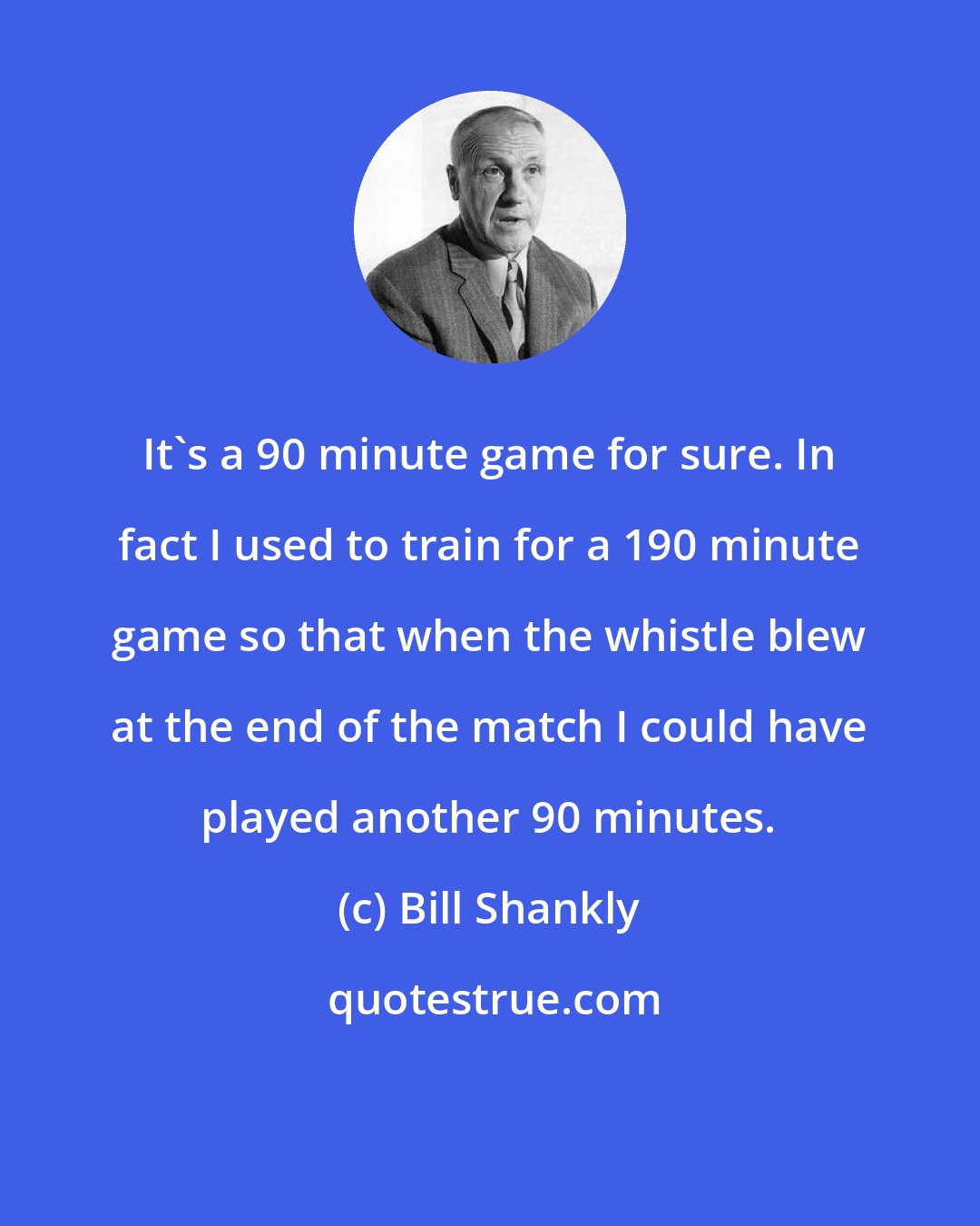 Bill Shankly: It's a 90 minute game for sure. In fact I used to train for a 190 minute game so that when the whistle blew at the end of the match I could have played another 90 minutes.