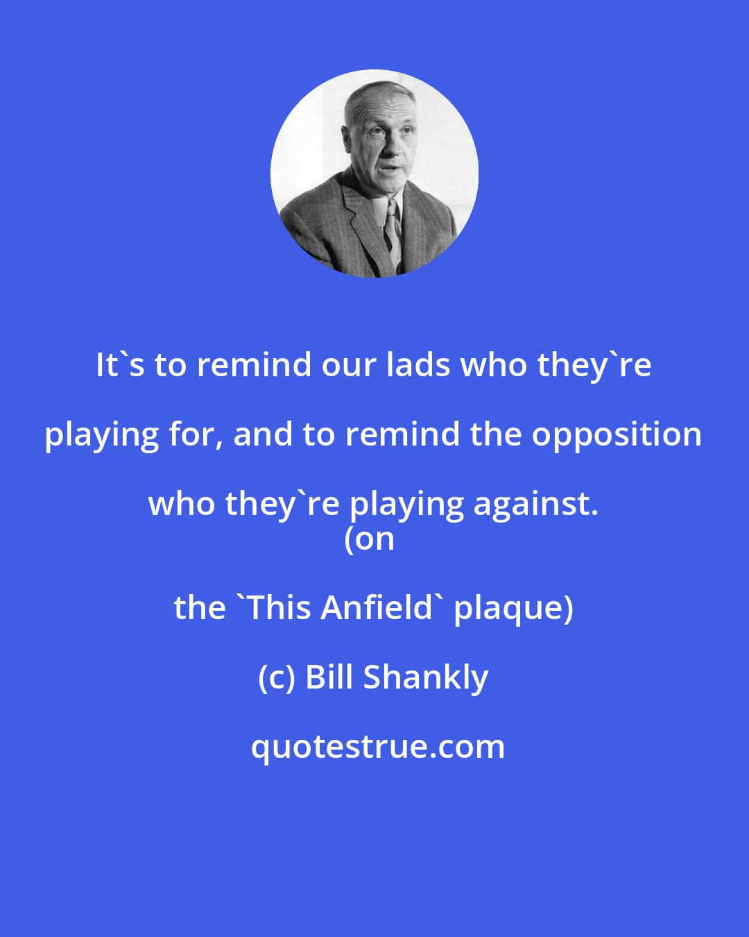 Bill Shankly: It's to remind our lads who they're playing for, and to remind the opposition who they're playing against. 
(on the 'This Anfield' plaque)