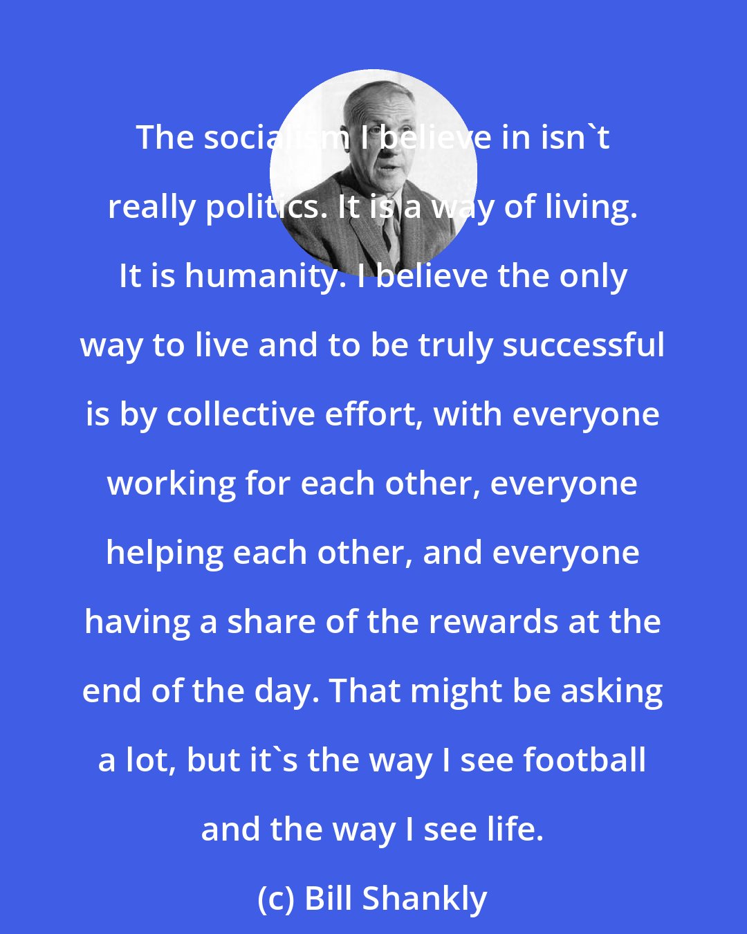 Bill Shankly: The socialism I believe in isn't really politics. It is a way of living. It is humanity. I believe the only way to live and to be truly successful is by collective effort, with everyone working for each other, everyone helping each other, and everyone having a share of the rewards at the end of the day. That might be asking a lot, but it's the way I see football and the way I see life.