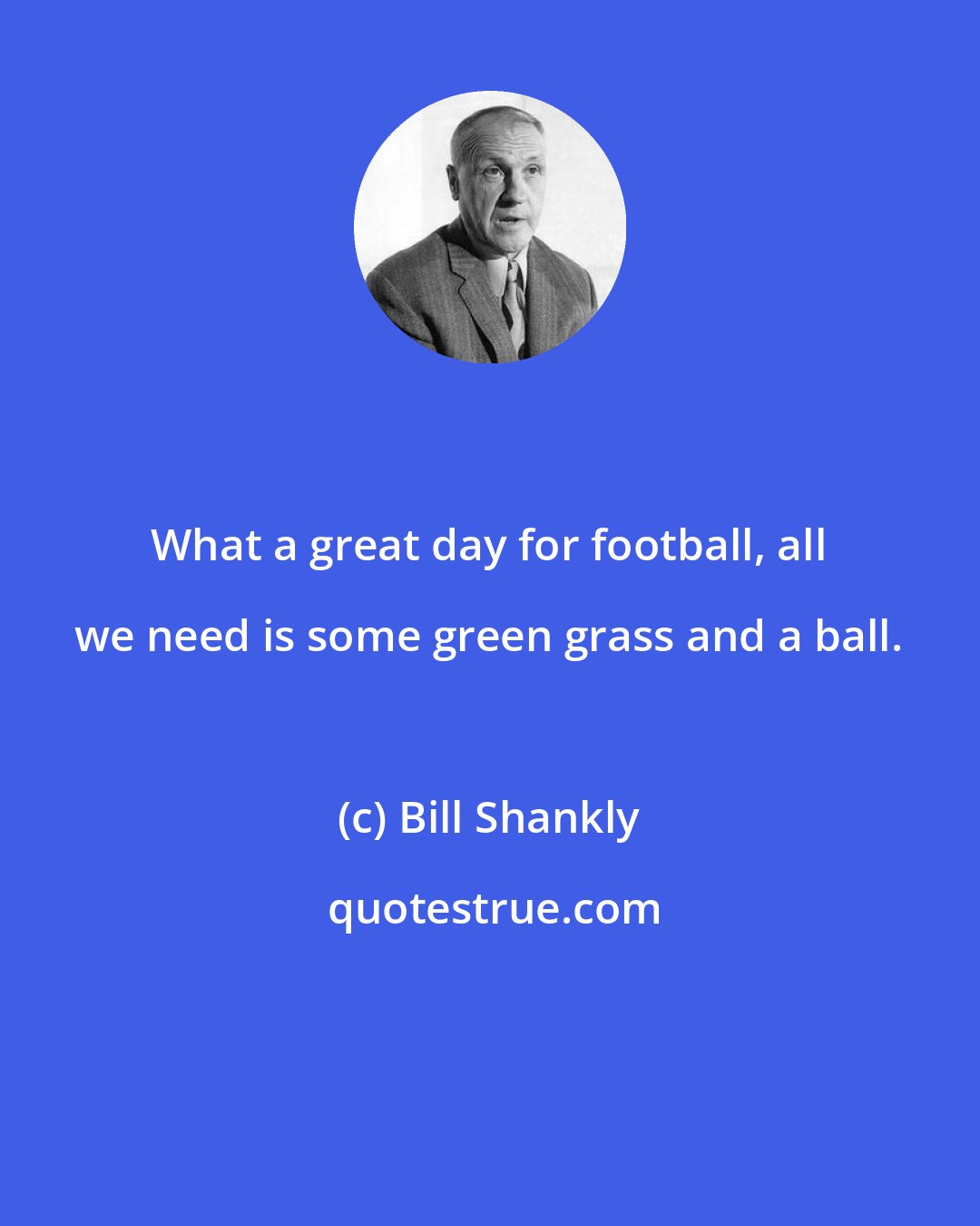 Bill Shankly: What a great day for football, all we need is some green grass and a ball.