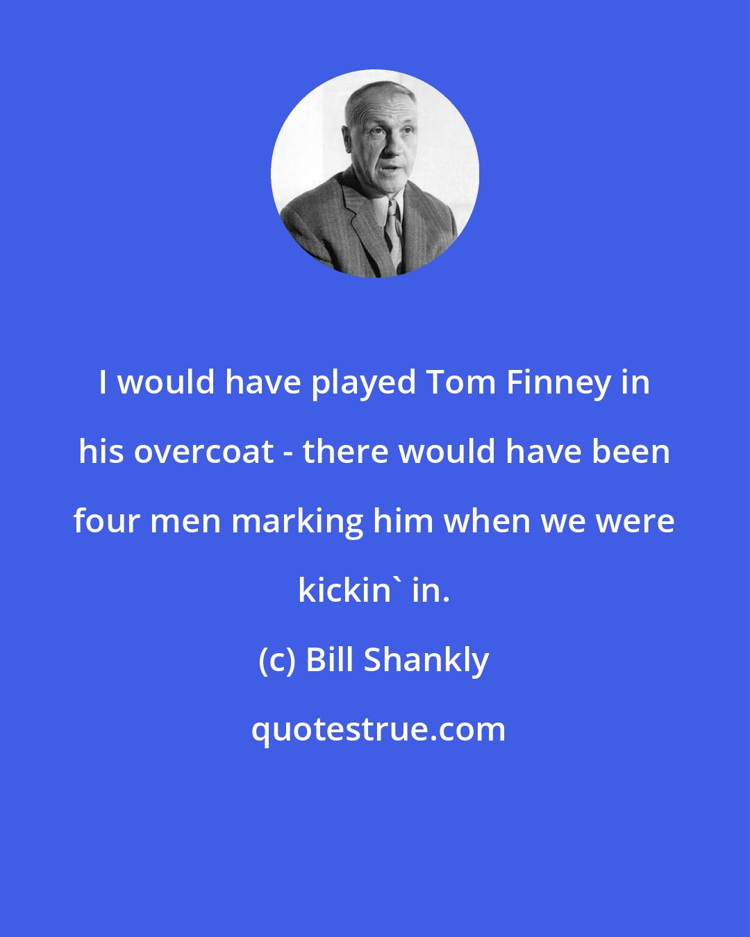 Bill Shankly: I would have played Tom Finney in his overcoat - there would have been four men marking him when we were kickin' in.