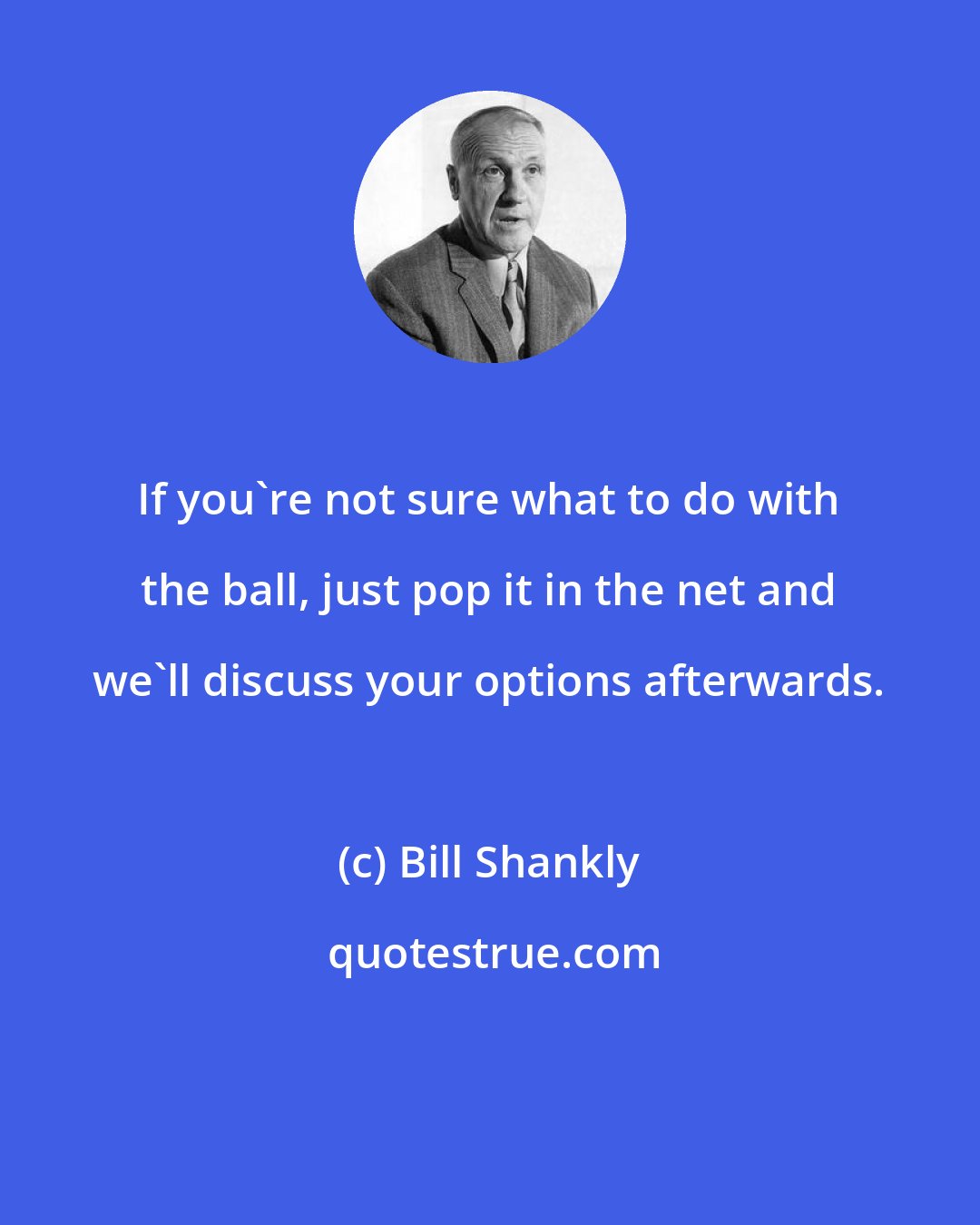 Bill Shankly: If you're not sure what to do with the ball, just pop it in the net and we'll discuss your options afterwards.