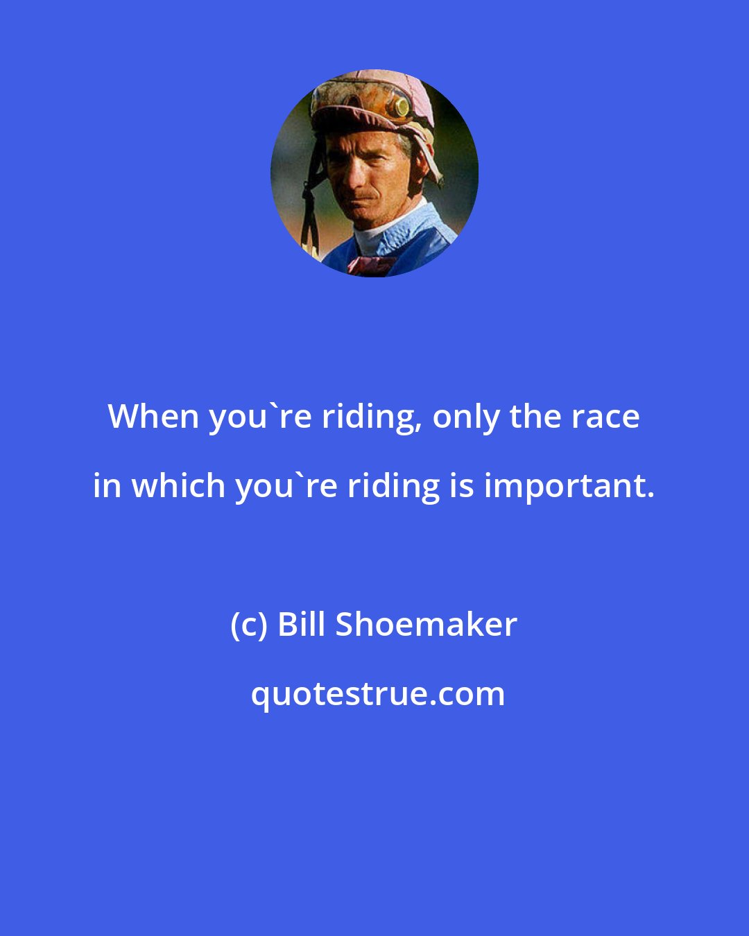 Bill Shoemaker: When you're riding, only the race in which you're riding is important.