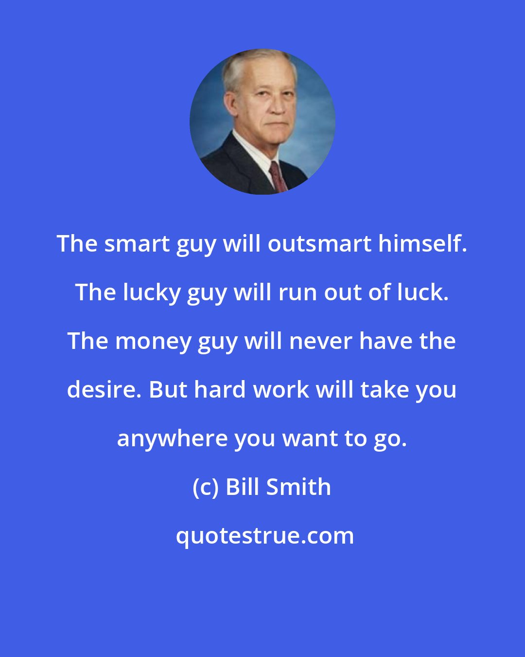 Bill Smith: The smart guy will outsmart himself. The lucky guy will run out of luck. The money guy will never have the desire. But hard work will take you anywhere you want to go.