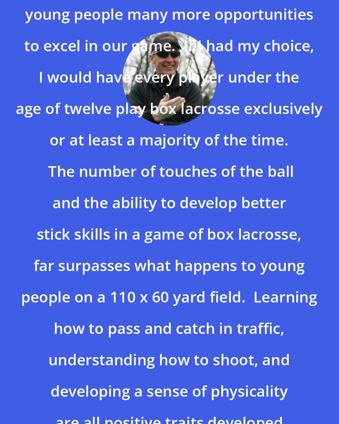 Bill Tierney: I believe that box lacrosse gives young people many more opportunities to excel in our game.  If I had my choice, I would have every player under the age of twelve play box lacrosse exclusively or at least a majority of the time.  The number of touches of the ball and the ability to develop better stick skills in a game of box lacrosse, far surpasses what happens to young people on a 110 x 60 yard field.  Learning how to pass and catch in traffic, understanding how to shoot, and developing a sense of physicality are all positive traits developed by the box game.