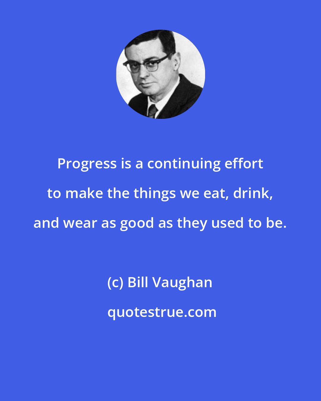 Bill Vaughan: Progress is a continuing effort to make the things we eat, drink, and wear as good as they used to be.