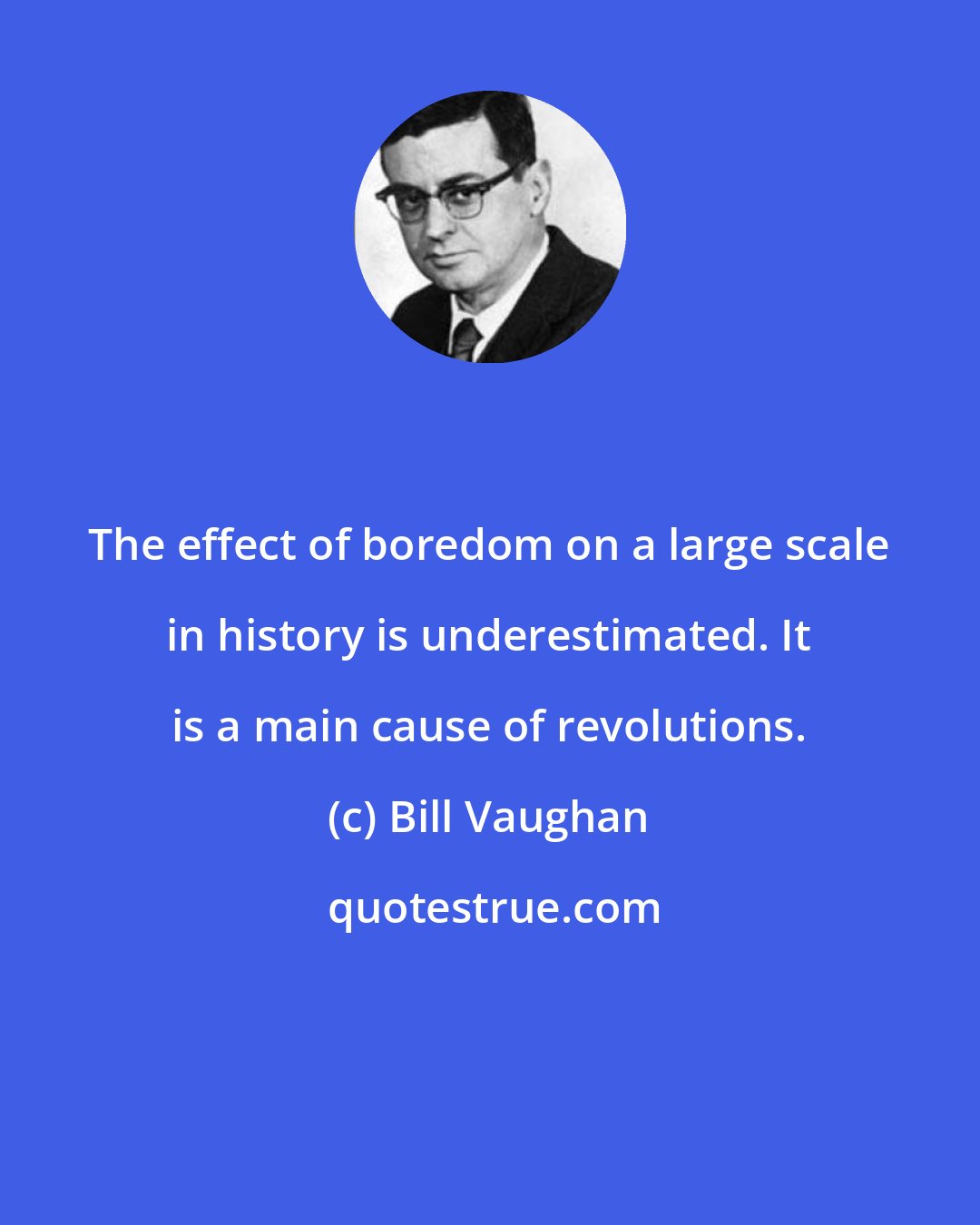 Bill Vaughan: The effect of boredom on a large scale in history is underestimated. It is a main cause of revolutions.