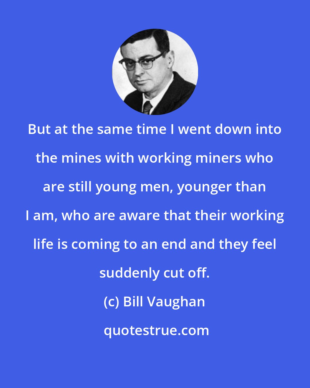 Bill Vaughan: But at the same time I went down into the mines with working miners who are still young men, younger than I am, who are aware that their working life is coming to an end and they feel suddenly cut off.