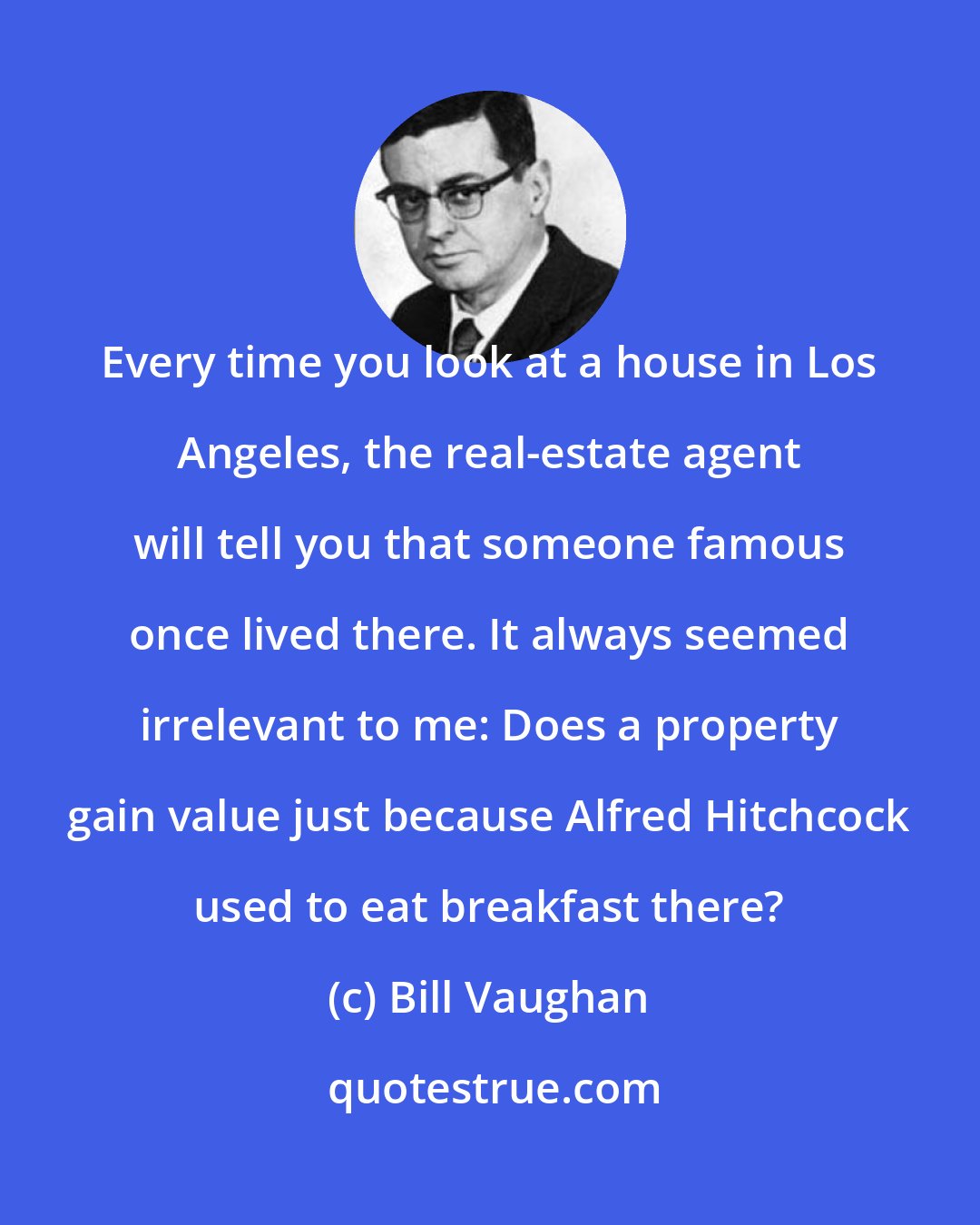 Bill Vaughan: Every time you look at a house in Los Angeles, the real-estate agent will tell you that someone famous once lived there. It always seemed irrelevant to me: Does a property gain value just because Alfred Hitchcock used to eat breakfast there?