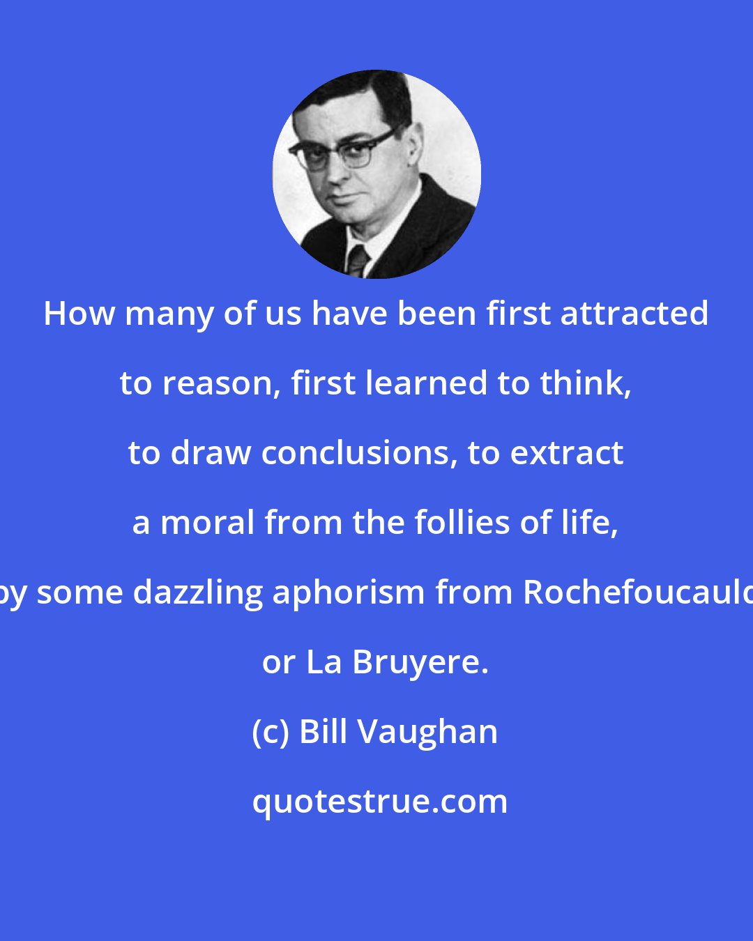 Bill Vaughan: How many of us have been first attracted to reason, first learned to think, to draw conclusions, to extract a moral from the follies of life, by some dazzling aphorism from Rochefoucauld or La Bruyere.