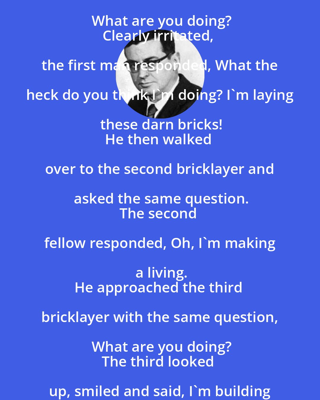 Bill Vaughan: ...the story of a man who saw three fellows laying bricks at a new building:
He approached the first and asked, What are you doing?
Clearly irritated, the first man responded, What the heck do you think I'm doing? I'm laying these darn bricks!
He then walked over to the second bricklayer and asked the same question.
The second fellow responded, Oh, I'm making a living.
He approached the third bricklayer with the same question, What are you doing?
The third looked up, smiled and said, I'm building a cathedral.
At the end of the day, who feels better about how he's spent his last eight hours?