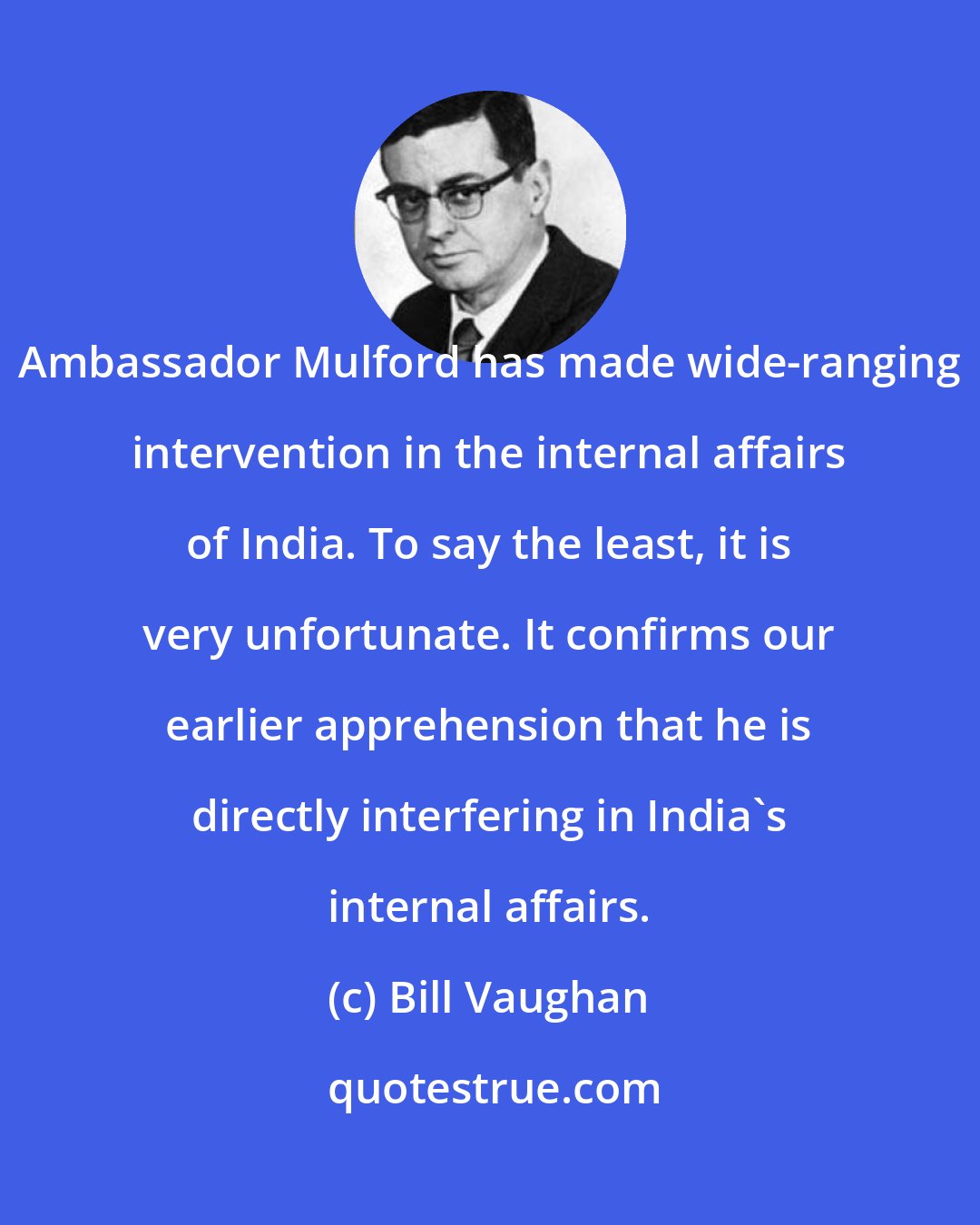 Bill Vaughan: Ambassador Mulford has made wide-ranging intervention in the internal affairs of India. To say the least, it is very unfortunate. It confirms our earlier apprehension that he is directly interfering in India's internal affairs.