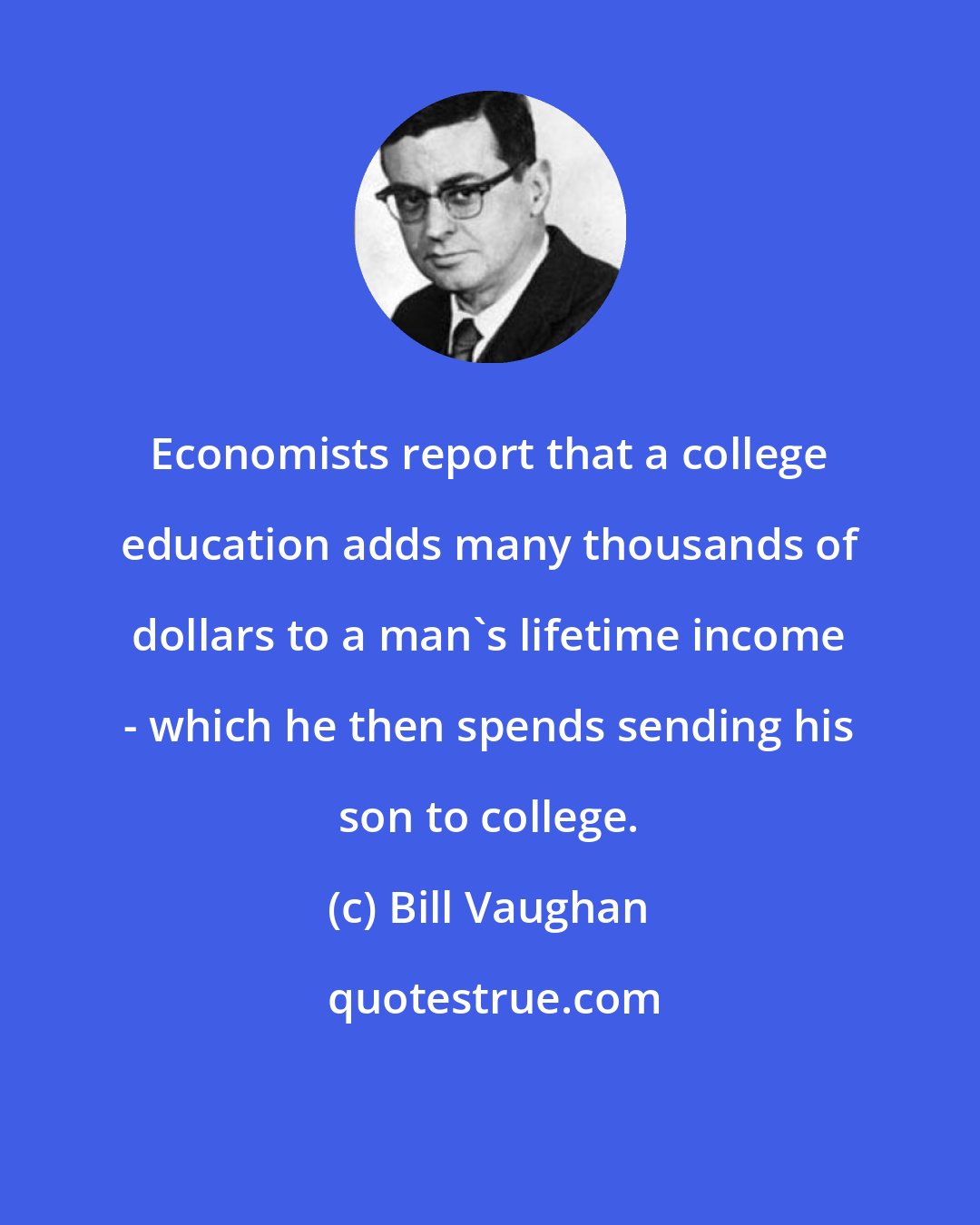 Bill Vaughan: Economists report that a college education adds many thousands of dollars to a man's lifetime income - which he then spends sending his son to college.